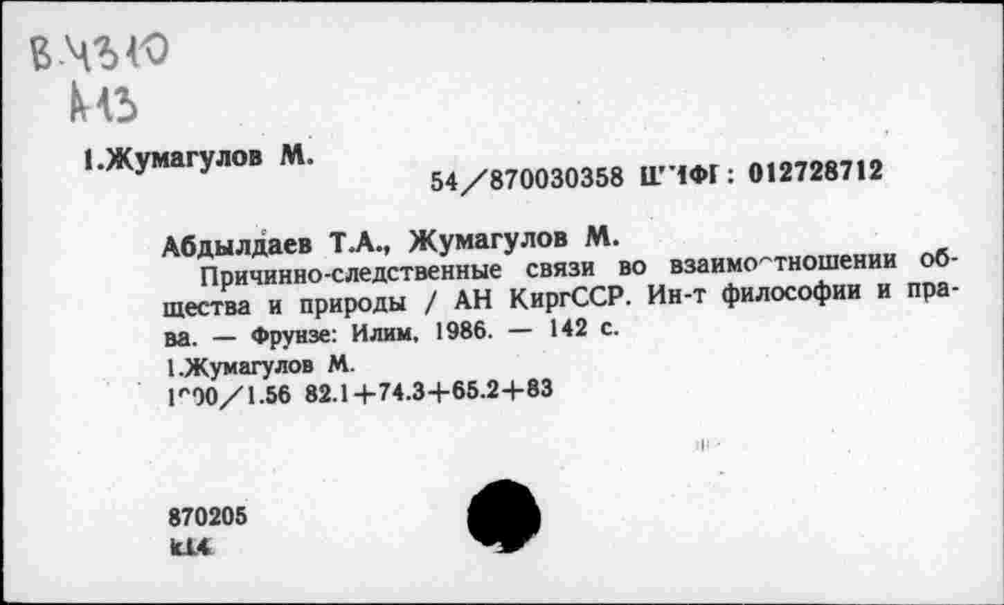 ﻿вч’Ы'О
ке
1 .Жумагулов М.
54/870030358 1ГЧФГ: 012728712
Абдылдаев Т.А., Жумагулов М.
Причинно-следственные связи во взаимоотношении о шести и природы / АН КиргССР. Ин-т философии и права. — Фрунзе: Илим, 1986. — 142 с.
1.Жумагулов М.
ГЭО/1.56 82.14-74.3+65.24-83
870205 к!4